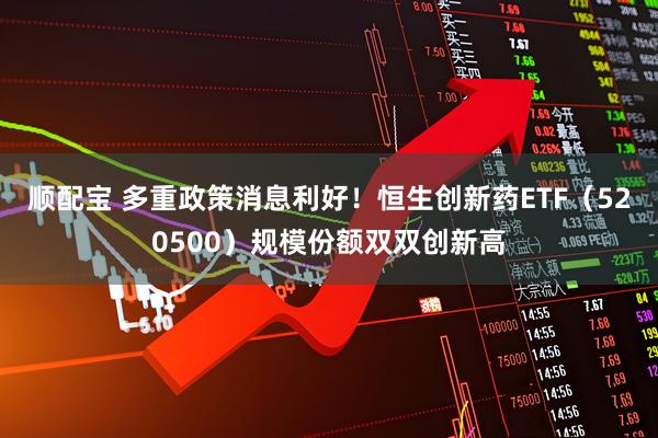 顺配宝 多重政策消息利好！恒生创新药ETF（520500）规模份额双双创新高