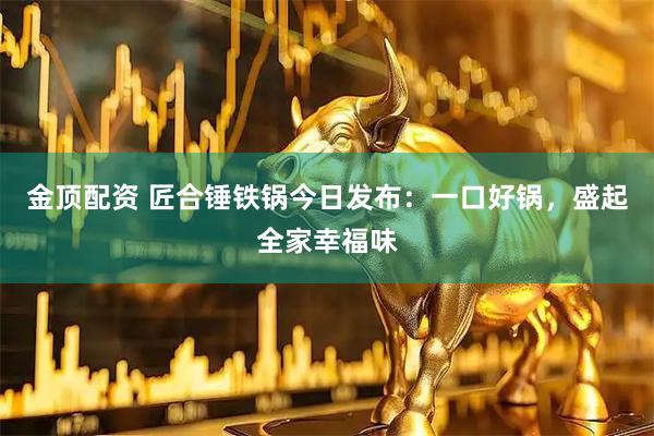 金顶配资 匠合锤铁锅今日发布：一口好锅，盛起全家幸福味