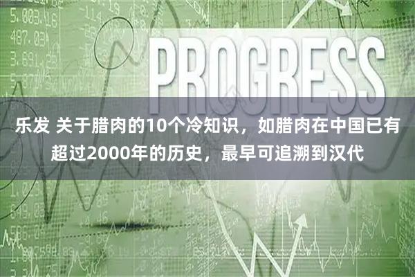 乐发 关于腊肉的10个冷知识，如腊肉在中国已有超过2000年的历史，最早可追溯到汉代