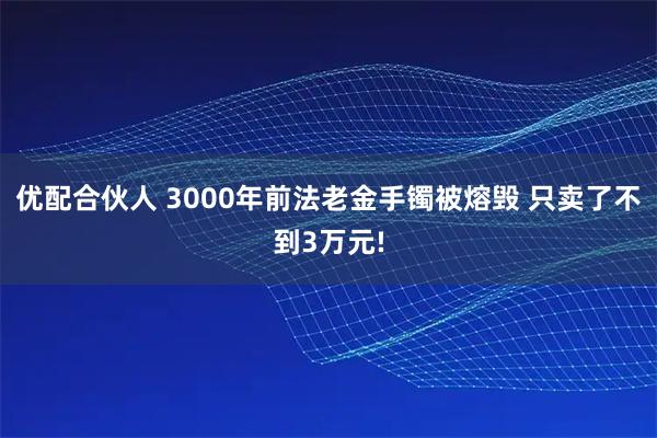 优配合伙人 3000年前法老金手镯被熔毁 只卖了不到3万元!