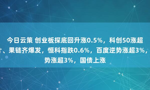 今日云策 创业板探底回升涨0.5%，科创50涨超3%，芯片、果链齐爆发，恒科指跌0.6%，百度逆势涨超3%，国债上涨