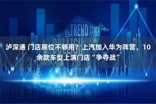 泸深通 门店展位不够用？上汽加入华为阵营，10余款车型上演门店“争夺战”