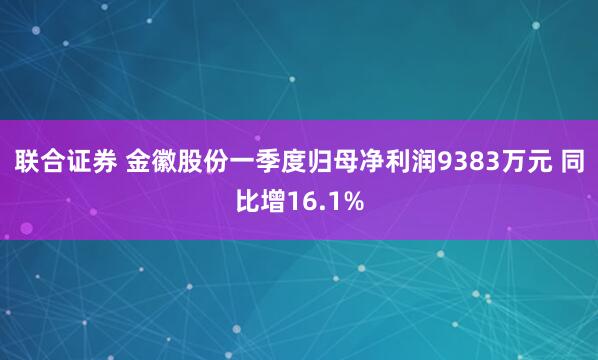 联合证券 金徽股份一季度归母净利润9383万元 同比增16.1%