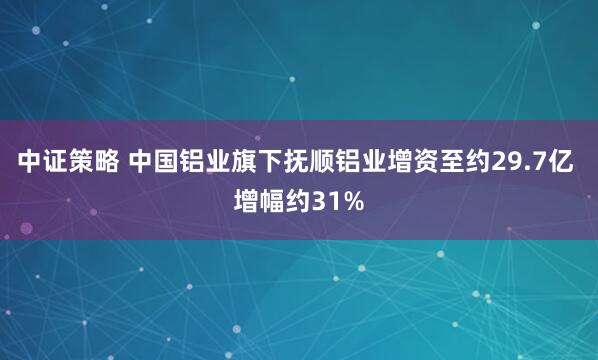 中证策略 中国铝业旗下抚顺铝业增资至约29.7亿 增幅约31%