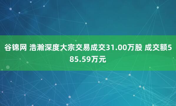 谷锦网 浩瀚深度大宗交易成交31.00万股 成交额585.59万元