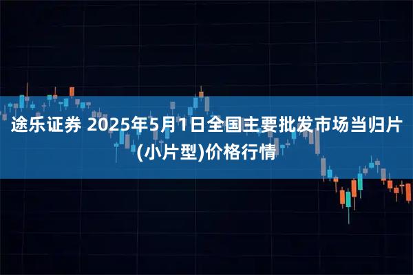 途乐证券 2025年5月1日全国主要批发市场当归片(小片型)价格行情