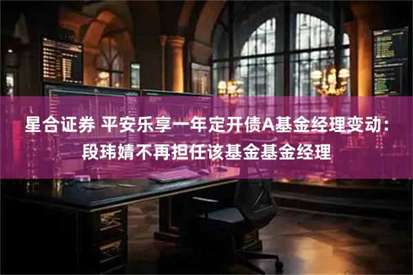 星合证券 平安乐享一年定开债A基金经理变动：段玮婧不再担任该基金基金经理