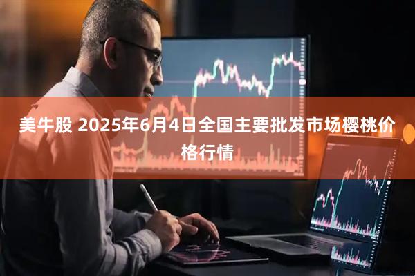 美牛股 2025年6月4日全国主要批发市场樱桃价格行情