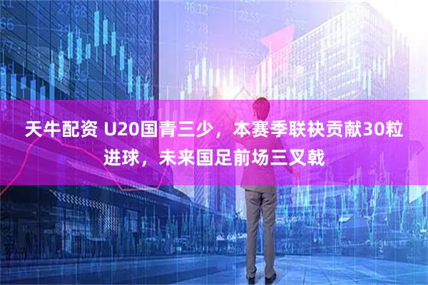 天牛配资 U20国青三少，本赛季联袂贡献30粒进球，未来国足前场三叉戟