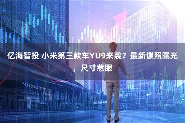 亿海智投 小米第三款车YU9来袭？最新谍照曝光，尺寸惹眼