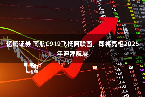 亿腾证券 南航C919飞抵阿联酋，即将亮相2025年迪拜航展