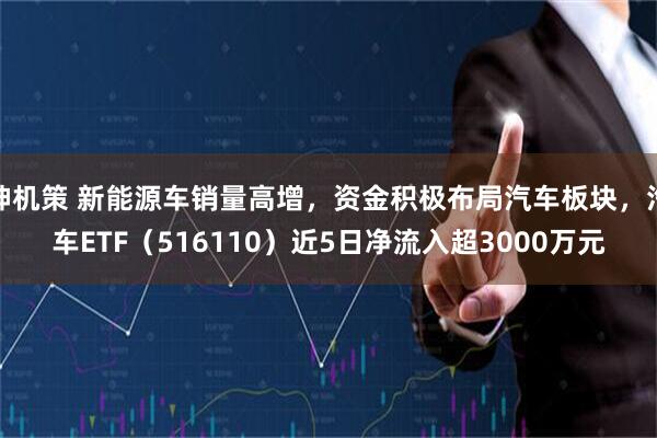 神机策 新能源车销量高增，资金积极布局汽车板块，汽车ETF（516110）近5日净流入超3000万元