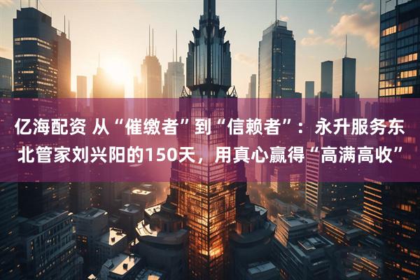 亿海配资 从“催缴者”到“信赖者”：永升服务东北管家刘兴阳的150天，用真心赢得“高满高收”