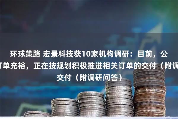 环球策路 宏景科技获10家机构调研：目前，公司在手订单充裕，正在按规划积极推进相关订单的交付（附调研问答）