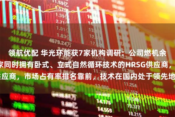 领航优配 华光环能获7家机构调研：公司燃机余热锅炉是国内唯一一家同时拥有卧式、立式自然循环技术的HRSG供应商，市场占有率排名靠前，技术在国内处于领先地位（附调研问答）
