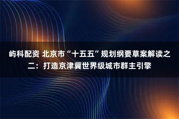 屿科配资 北京市“十五五”规划纲要草案解读之二：打造京津冀世界级城市群主引擎