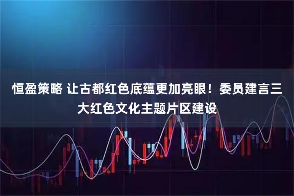 恒盈策略 让古都红色底蕴更加亮眼！委员建言三大红色文化主题片区建设