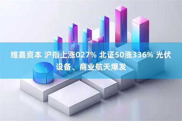 维嘉资本 沪指上涨027% 北证50涨336% 光伏设备、商业航天爆发