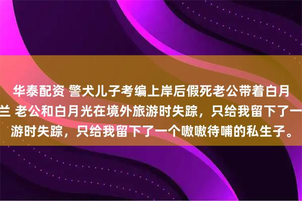 华泰配资 警犬儿子考编上岸后假死老公带着白月光来抢了 姜静郭文苏兰 老公和白月光在境外旅游时失踪，只给我留下了一个嗷嗷待哺的私生子。