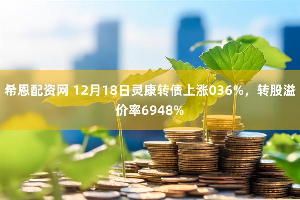 希恩配资网 12月18日灵康转债上涨036%，转股溢价率6948%