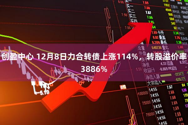 创盈中心 12月8日力合转债上涨114%，转股溢价率3886%