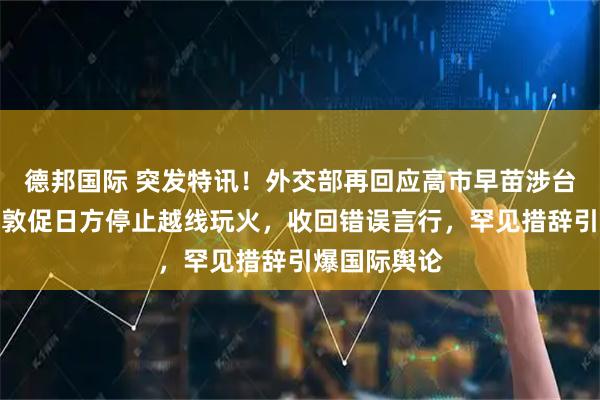 德邦国际 突发特讯！外交部再回应高市早苗涉台错误言论：敦促日方停止越线玩火，收回错误言行，罕见措辞引爆国际舆论