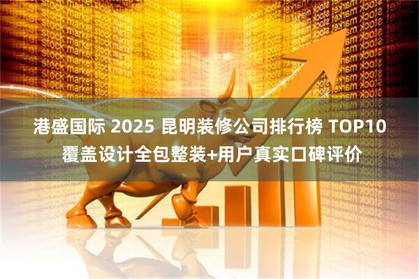 港盛国际 2025 昆明装修公司排行榜 TOP10 覆盖设计全包整装+用户真实口碑评价
