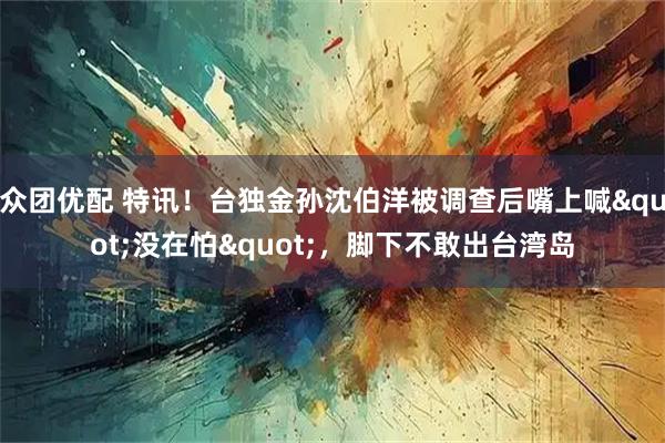 众团优配 特讯！台独金孙沈伯洋被调查后嘴上喊"没在怕"，脚下不敢出台湾岛