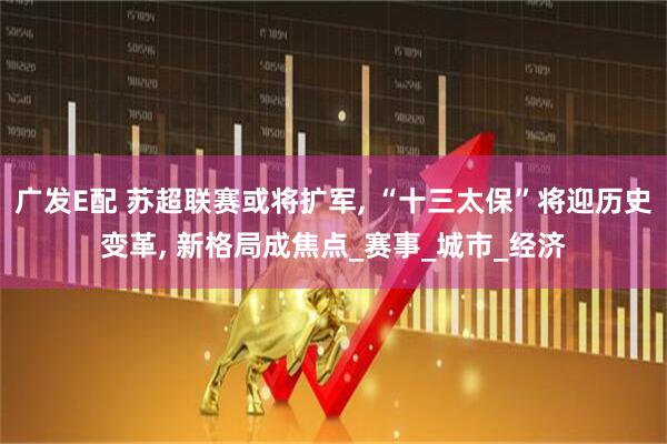 广发E配 苏超联赛或将扩军, “十三太保”将迎历史变革, 新格局成焦点_赛事_城市_经济