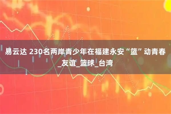 易云达 230名两岸青少年在福建永安“篮”动青春_友谊_篮球_台湾