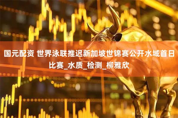 国元配资 世界泳联推迟新加坡世锦赛公开水域首日比赛_水质_检测_柳雅欣
