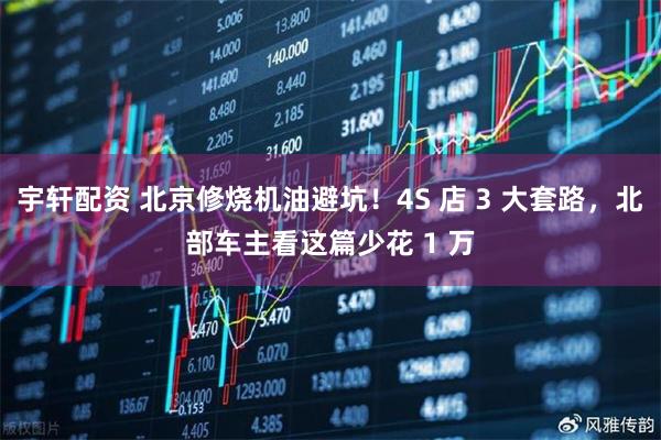 宇轩配资 北京修烧机油避坑！4S 店 3 大套路，北部车主看这篇少花 1 万