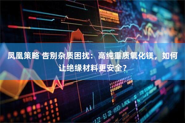 凤凰策略 告别杂质困扰：高纯重质氧化镁，如何让绝缘材料更安全？