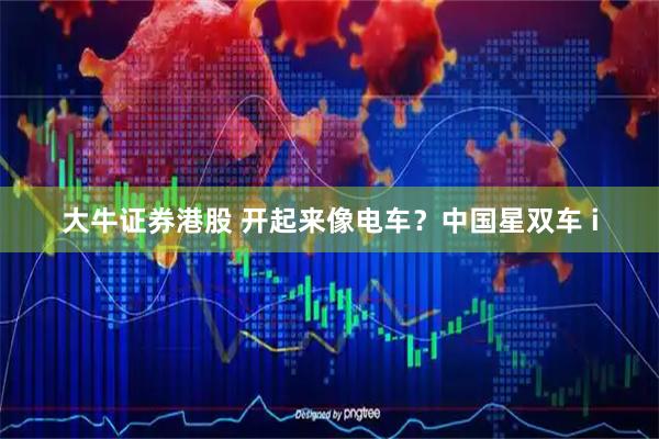 大牛证券港股 开起来像电车？中国星双车 i