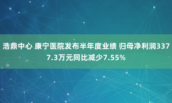 浩鼎中心 康宁医院发布半年度业绩 归母净利润3377.3万元同比减少7.55%